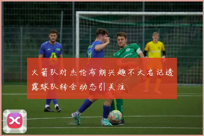 火箭队对杰伦布朗兴趣不大名记透露球队转会动态引关注