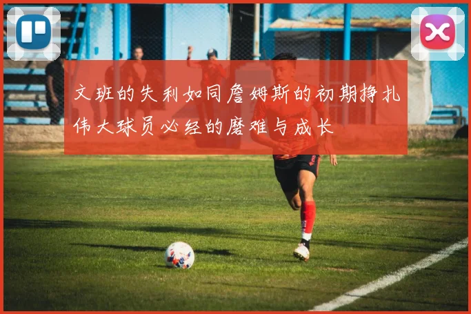 文班的失利如同詹姆斯的初期挣扎伟大球员必经的磨难与成长