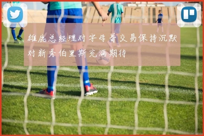 雄鹿总经理对字母哥交易保持沉默对新秀伯里斯充满期待