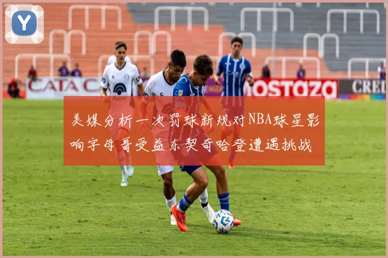 美媒分析一次罚球新规对NBA球星影响字母哥受益东契奇哈登遭遇挑战