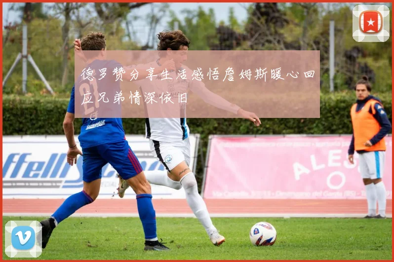 德罗赞分享生活感悟詹姆斯暖心回应兄弟情深依旧
