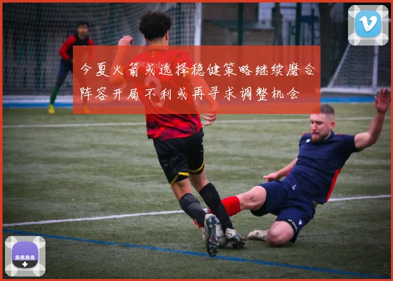 今夏火箭或选择稳健策略继续磨合阵容开局不利或再寻求调整机会