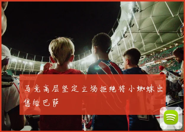 马竞高层坚定立场拒绝将小蜘蛛出售给巴萨