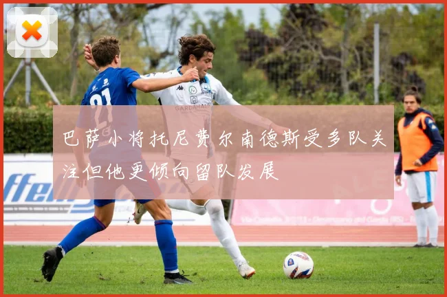 巴萨小将托尼费尔南德斯受多队关注但他更倾向留队发展