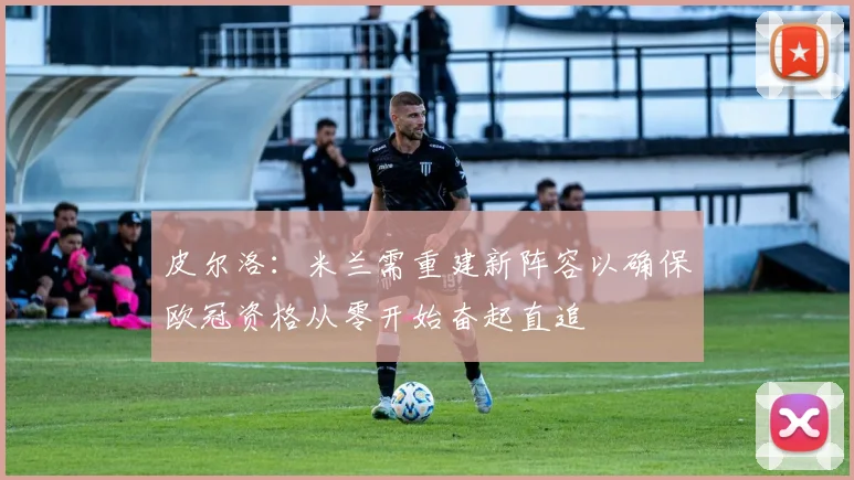 皮尔洛：米兰需重建新阵容以确保欧冠资格从零开始奋起直追