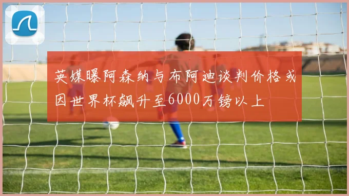 英媒曝阿森纳与布阿迪谈判价格或因世界杯飙升至6000万镑以上