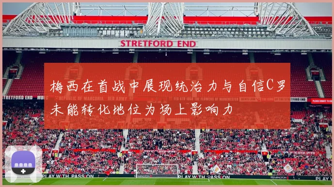 梅西在首战中展现统治力与自信C罗未能转化地位为场上影响力